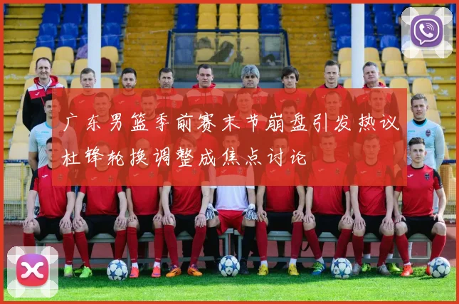 广东男篮季前赛末节崩盘引发热议杜锋轮换调整成焦点讨论