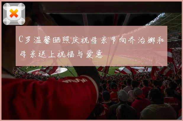 C罗温馨晒照庆祝母亲节向乔治娜和母亲送上祝福与爱意