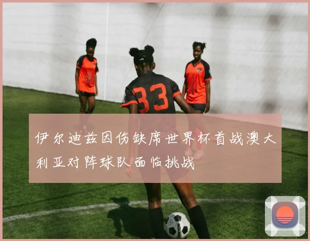 伊尔迪兹因伤缺席世界杯首战澳大利亚对阵球队面临挑战
