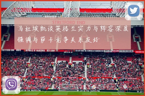 马杜埃凯谈英格兰实力与阵容深度强调与萨卡竞争关系友好