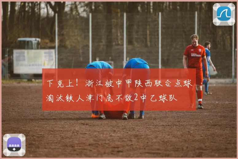 下克上！浙江被中甲陕西联合点球淘汰铁人津门虎不敌2中乙球队