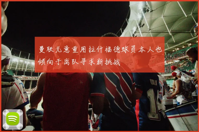 曼联无意重用拉什福德球员本人也倾向于离队寻求新挑战