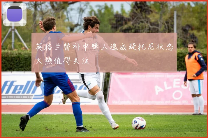 英格兰替补中锋人选成疑托尼状态火热值得关注
