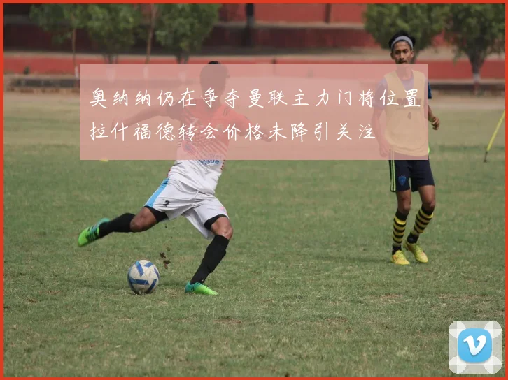 奥纳纳仍在争夺曼联主力门将位置拉什福德转会价格未降引关注