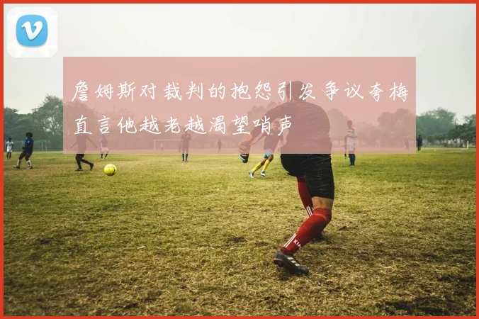 詹姆斯对裁判的抱怨引发争议夸梅直言他越老越渴望哨声