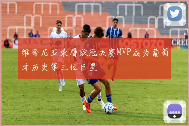 维蒂尼亚荣膺欧冠决赛MVP成为葡萄牙历史第三位巨星